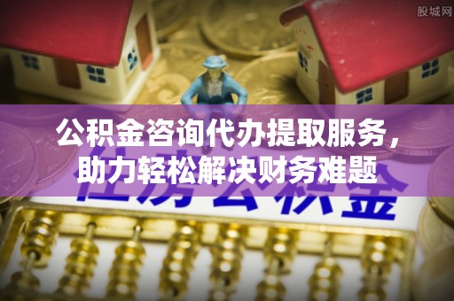 九台公积金咨询代办提取服务，助力轻松解决财务难题