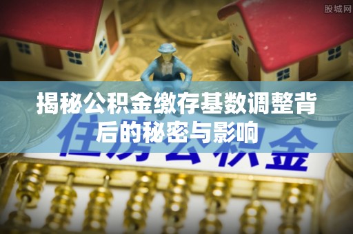 九台揭秘公积金缴存基数调整背后的秘密与影响