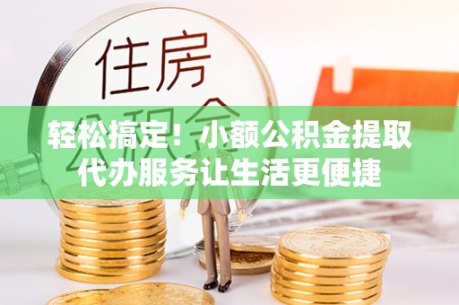 九台轻松搞定！小额公积金提取代办服务让生活更便捷