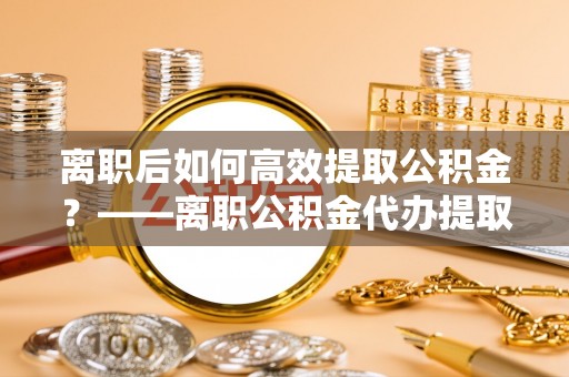 九台离职后如何高效提取公积金？——离职公积金代办提取全流程解析