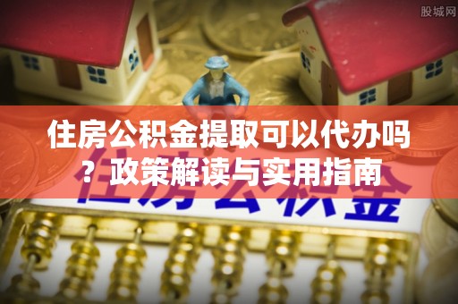 九台住房公积金提取可以代办吗？政策解读与实用指南
