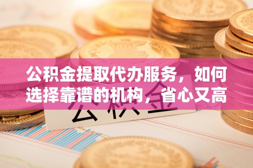 九台公积金提取代办服务，如何选择靠谱的机构，省心又高效