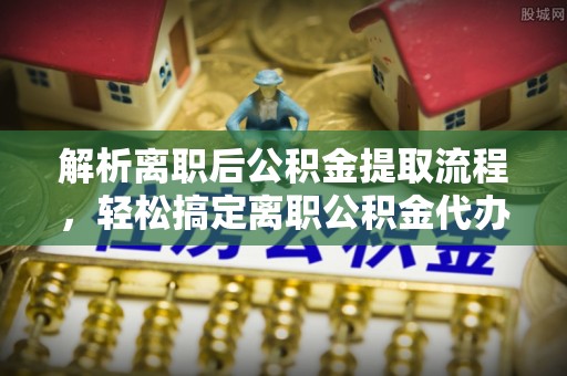 九台解析离职后公积金提取流程，轻松搞定离职公积金代办提取手续