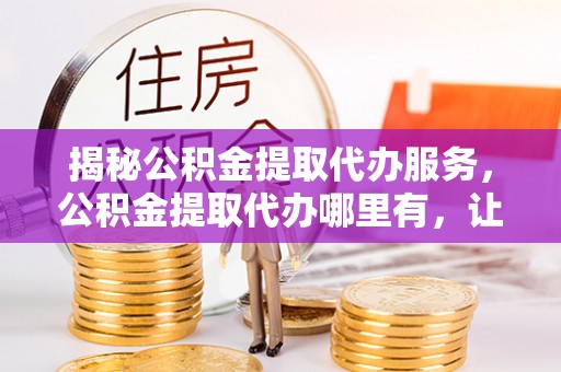 九台揭秘公积金提取代办服务，公积金提取代办哪里有，让你省时省心的解决方案