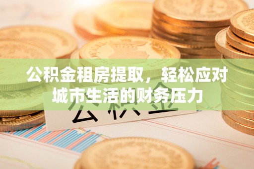 九台公积金租房提取，轻松应对城市生活的财务压力