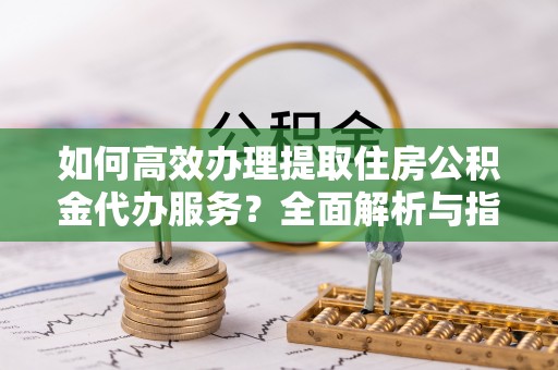 九台如何高效办理提取住房公积金代办服务？全面解析与指南