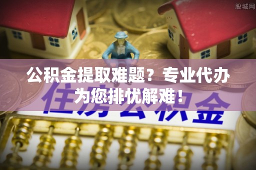 九台公积金提取难题？专业代办为您排忧解难！