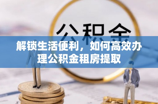 九台解锁生活便利，如何高效办理公积金租房提取