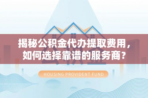 九台揭秘公积金代办提取费用，如何选择靠谱的服务商？