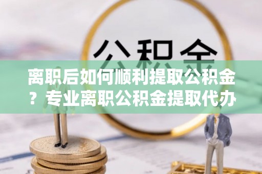 九台离职后如何顺利提取公积金？专业离职公积金提取代办服务指南
