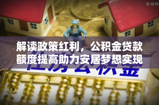 九台解读政策红利，公积金贷款额度提高助力安居梦想实现