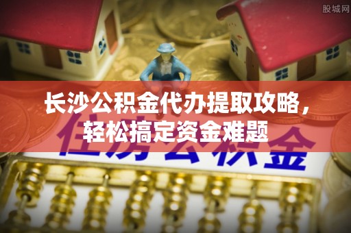 九台长沙公积金代办提取攻略，轻松搞定资金难题