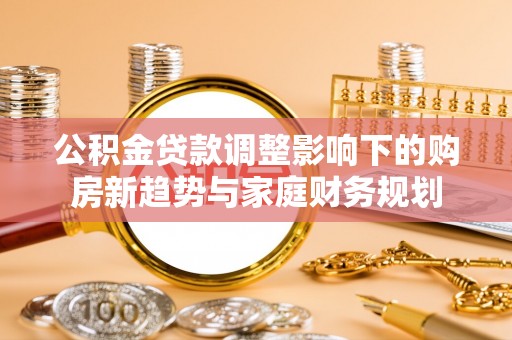 九台公积金贷款调整影响下的购房新趋势与家庭财务规划