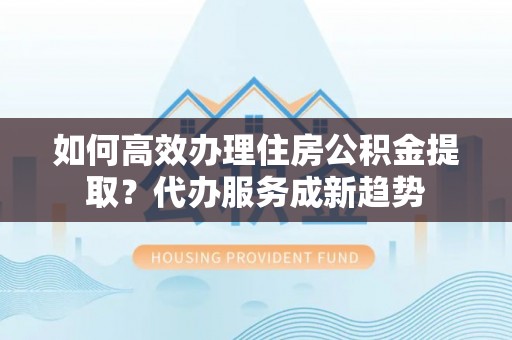 九台如何高效办理住房公积金提取？代办服务成新趋势