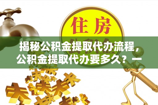 九台揭秘公积金提取代办流程，公积金提取代办要多久？一文读懂