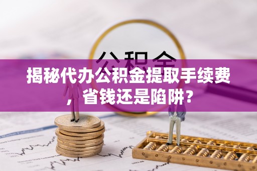 九台揭秘代办公积金提取手续费，省钱还是陷阱？