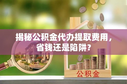 九台揭秘公积金代办提取费用，省钱还是陷阱？