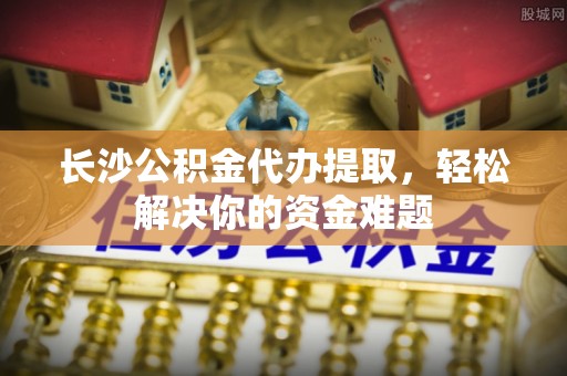 九台长沙公积金代办提取，轻松解决你的资金难题