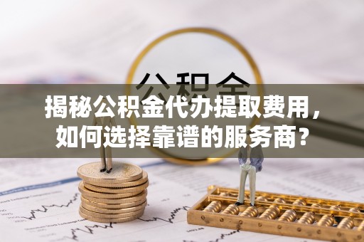 九台揭秘公积金代办提取费用，如何选择靠谱的服务商？