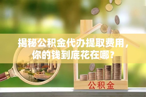 九台揭秘公积金代办提取费用，你的钱到底花在哪？