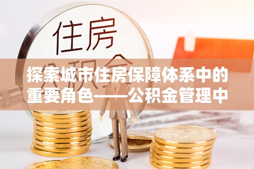 九台探索城市住房保障体系中的重要角色——公积金管理中心