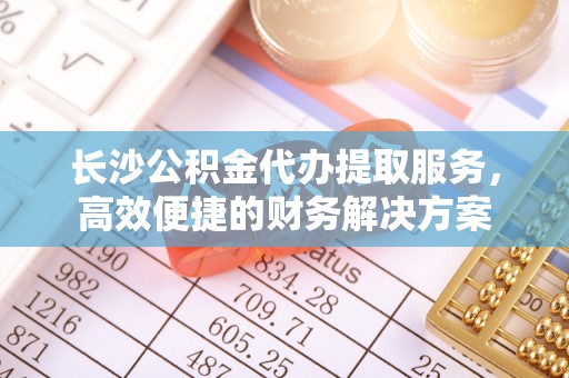 九台长沙公积金代办提取服务，高效便捷的财务解决方案
