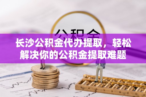 九台长沙公积金代办提取，轻松解决你的公积金提取难题
