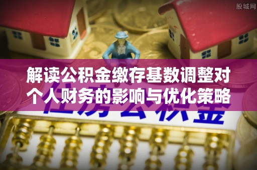 九台解读公积金缴存基数调整对个人财务的影响与优化策略