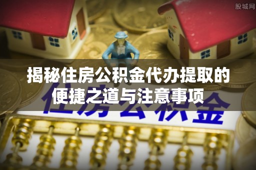 九台揭秘住房公积金代办提取的便捷之道与注意事项