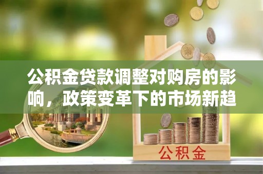 九台公积金贷款调整对购房的影响，政策变革下的市场新趋势