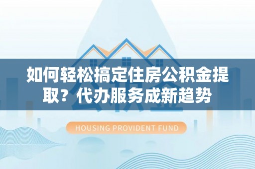 九台如何轻松搞定住房公积金提取？代办服务成新趋势