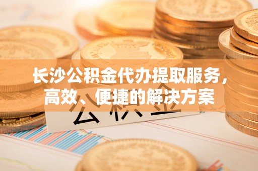 九台长沙公积金代办提取服务，高效、便捷的解决方案