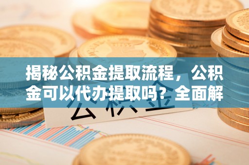 九台揭秘公积金提取流程，公积金可以代办提取吗？全面解析与操作指南