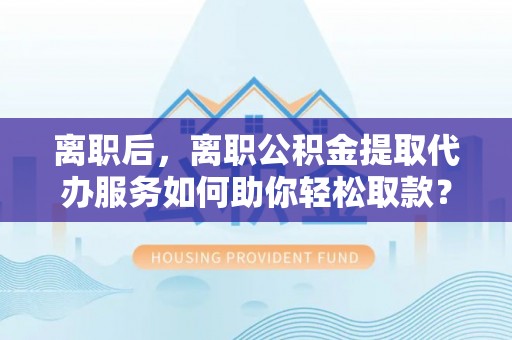 九台离职后，离职公积金提取代办服务如何助你轻松取款？