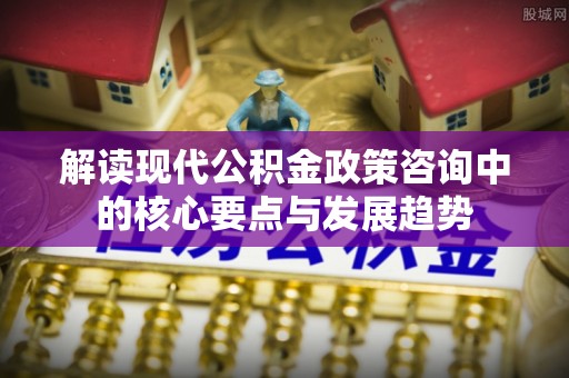 九台解读现代公积金政策咨询中的核心要点与发展趋势