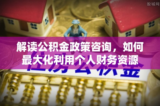 九台解读公积金政策咨询，如何最大化利用个人财务资源