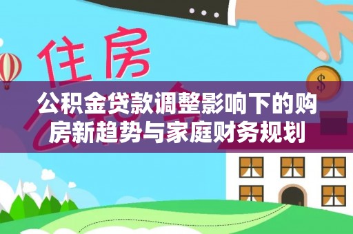 九台公积金贷款调整影响下的购房新趋势与家庭财务规划