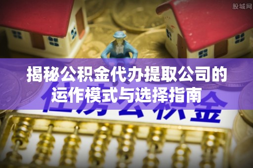 九台揭秘公积金代办提取公司的运作模式与选择指南
