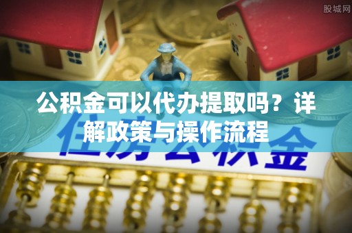 九台公积金可以代办提取吗？详解政策与操作流程