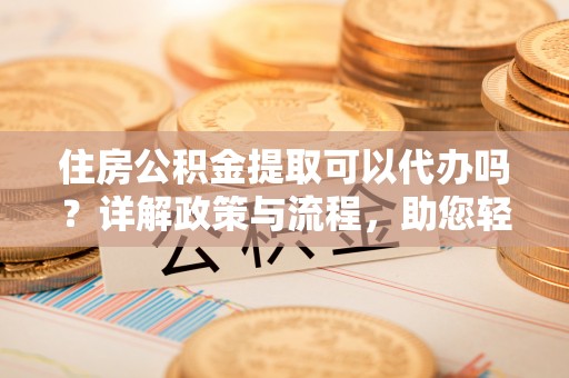 九台住房公积金提取可以代办吗？详解政策与流程，助您轻松解决疑问