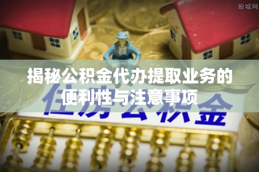 九台揭秘公积金代办提取业务的便利性与注意事项